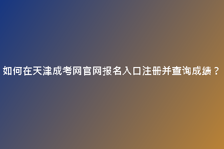 如何在天津成考網(wǎng)官網(wǎng)報(bào)名入口注冊(cè)并查詢成績(jī)?