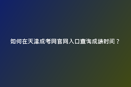 如何在天津成考網(wǎng)官網(wǎng)入口查詢成績(jī)時(shí)間?