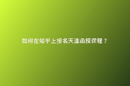 如何在知乎上報名天津函授課程？