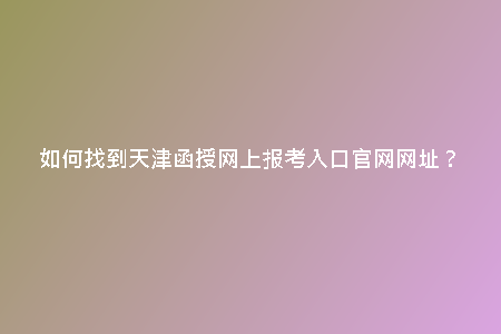 如何找到天津函授網(wǎng)上報(bào)考入口官網(wǎng)網(wǎng)址？