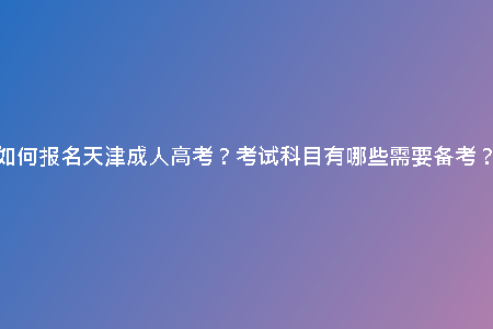 如何報名天津成人高考？考試科目有哪些需要備考？