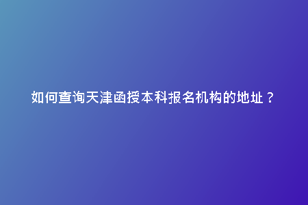 如何查詢天津函授本科報名機構的地址？