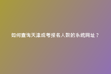 如何查詢天津成考報名人數(shù)的系統(tǒng)網(wǎng)址？