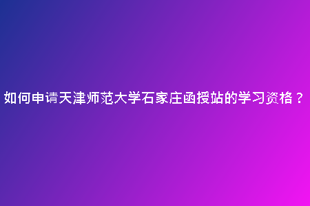 如何申請(qǐng)?zhí)旖驇煼洞髮W(xué)石家莊函授站的學(xué)習(xí)資格？