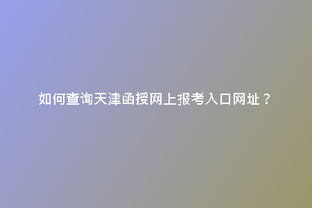 如何查詢天津函授網(wǎng)上報(bào)考入口網(wǎng)址？