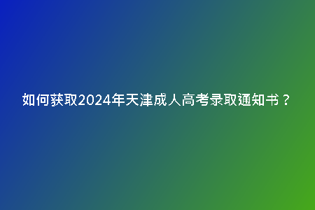 如何獲取2024年天津成人高考錄取通知書？
