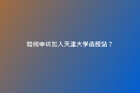 如何申請(qǐng)加入天津大學(xué)函授站？
