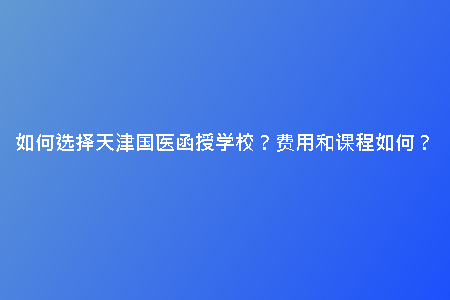 如何選擇天津國醫(yī)函授學(xué)校？費(fèi)用和課程如何？