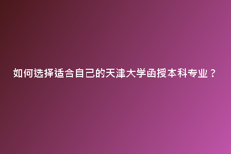 如何選擇適合自己的天津大學函授本科專業(yè)？