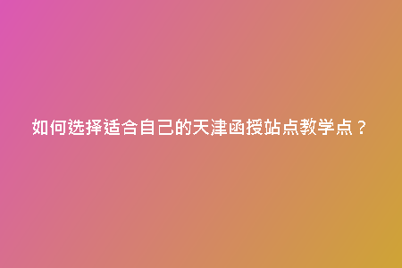 如何選擇適合自己的天津函授站點教學(xué)點？
