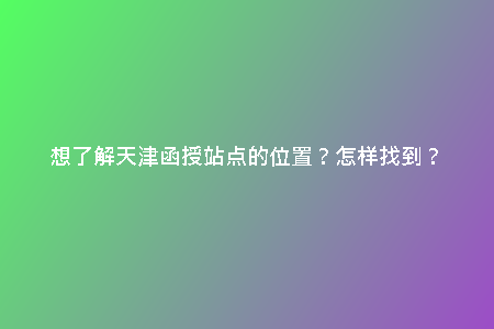 想了解天津函授站點(diǎn)的位置？怎樣找到？