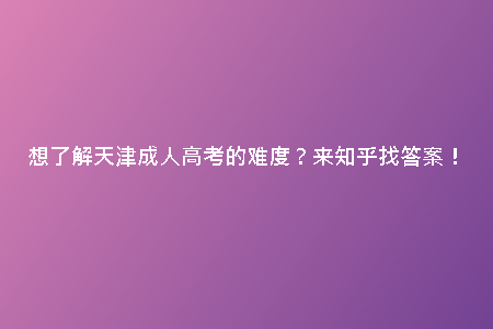 想了解天津成人高考的難度？來知乎找答案！