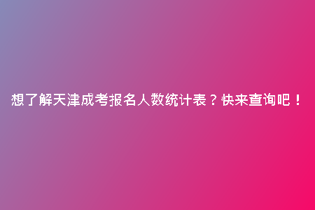 想了解天津成考報名人數(shù)統(tǒng)計表？快來查詢吧！