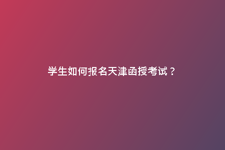 學(xué)生如何報(bào)名天津函授考試?