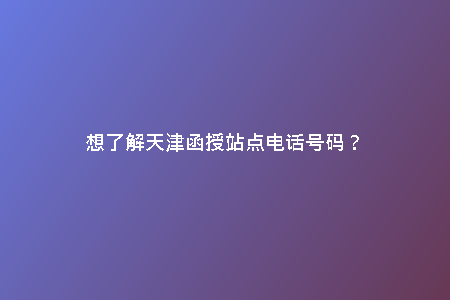 想了解天津函授站點電話號碼？
