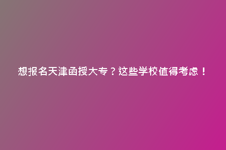想報名天津函授大專？這些學(xué)校值得考慮！