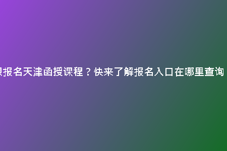 想報(bào)名天津函授課程？快來了解報(bào)名入口在哪里查詢！