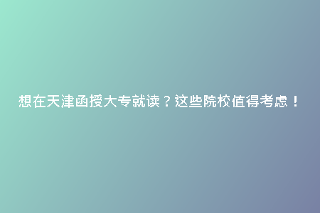 想在天津函授大專就讀？這些院校值得考慮！