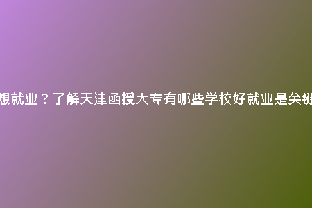 想就業(yè)?了解天津函授大專有哪些學(xué)校好就業(yè)是關(guān)鍵