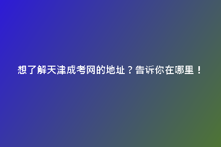 想了解天津成考網(wǎng)的地址？告訴你在哪里！