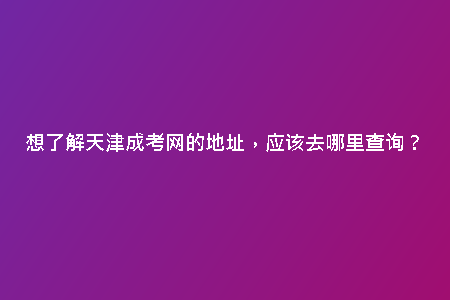 想了解天津成考網(wǎng)的地址，應(yīng)該去哪里查詢？