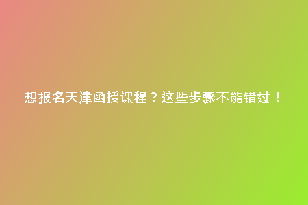 想報名天津函授課程？這些步驟不能錯過！