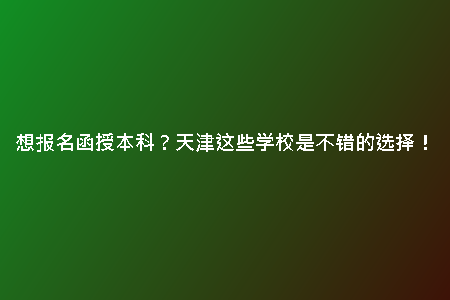 想報(bào)名函授本科？天津這些學(xué)校是不錯(cuò)的選擇！