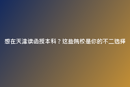想在天津讀函授本科?這些院校是你的不二選擇