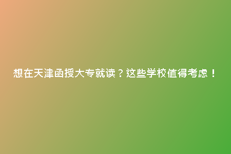 想在天津函授大專就讀？這些學校值得考慮！