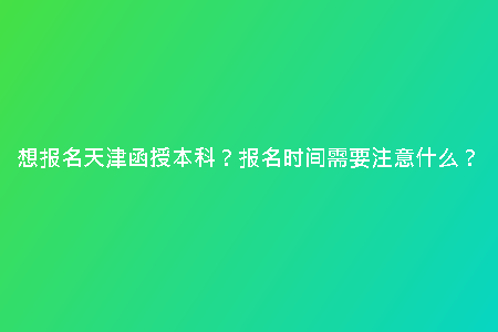 想報名天津函授本科？報名時間需要注意什么？