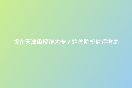 想在天津函授讀大專？這些院校值得考慮