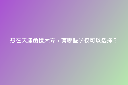 想在天津函授大專(zhuān),有哪些學(xué)??梢赃x擇?