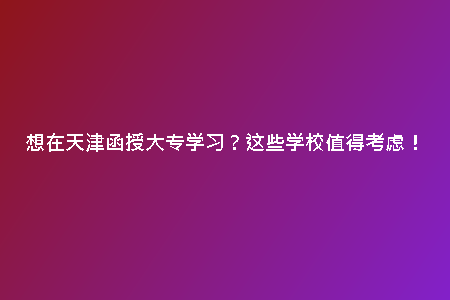 想在天津函授大專學(xué)習(xí)？這些學(xué)校值得考慮！