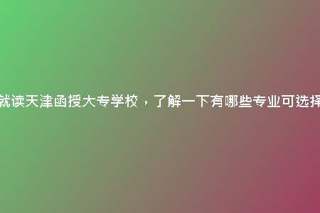 想就讀天津函授大專學(xué)校，了解一下有哪些專業(yè)可選擇？