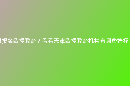想報名函授教育？看看天津函授教育機構有哪些選擇！