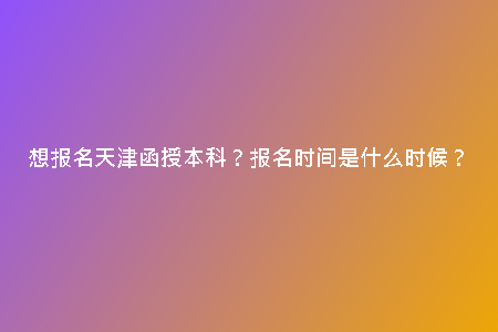 想報(bào)名天津函授本科？報(bào)名時(shí)間是什么時(shí)候？