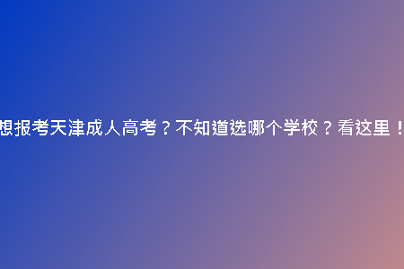想報(bào)考天津成人高考？不知道選哪個(gè)學(xué)校？看這里！