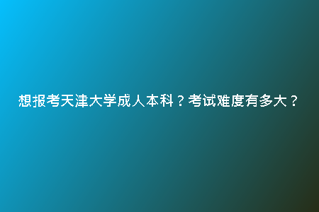 想報(bào)考天津大學(xué)成人本科？考試難度有多大？