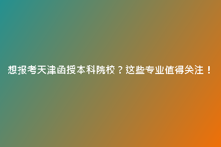 想報考天津函授本科院校？這些專業(yè)值得關注！