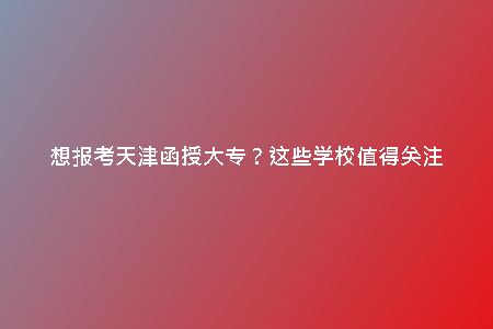 想報(bào)考天津函授大專？這些學(xué)校值得關(guān)注