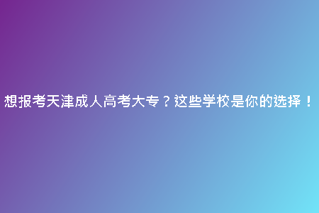 想報(bào)考天津成人高考大專？這些學(xué)校是你的選擇！