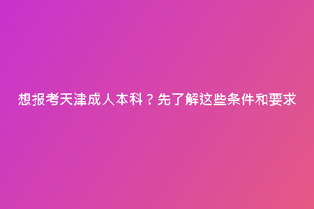 想報考天津成人本科?先了解這些條件和要求