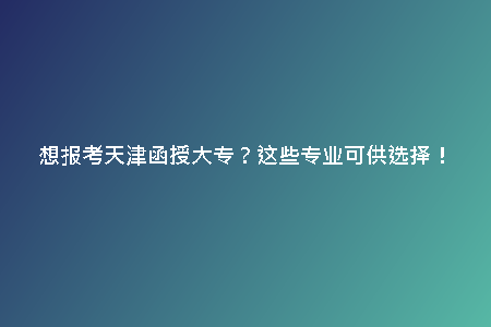想報(bào)考天津函授大專？這些專業(yè)可供選擇！