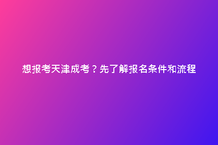 想報考天津成考？先了解報名條件和流程