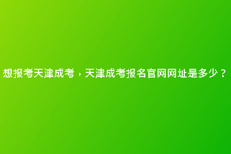 想報(bào)考天津成考，天津成考報(bào)名官網(wǎng)網(wǎng)址是多少？