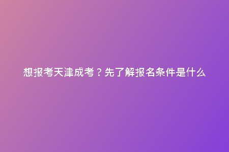 想報考天津成考？先了解報名條件是什么