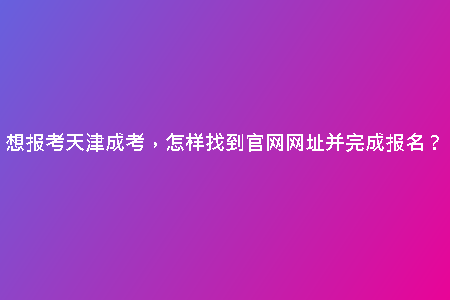 想報考天津成考，怎樣找到官網(wǎng)網(wǎng)址并完成報名？