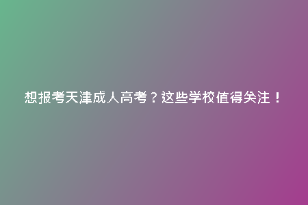 想報(bào)考天津成人高考？這些學(xué)校值得關(guān)注！