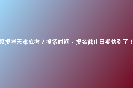 想報考天津成考？抓緊時間，報名截止日期快到了！