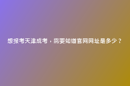 想報(bào)考天津成考，需要知道官網(wǎng)網(wǎng)址是多少？
